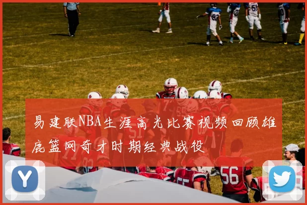 易建联NBA生涯高光比赛视频回顾雄鹿篮网奇才时期经典战役