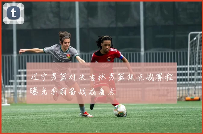 辽宁男篮对决吉林男篮焦点战赛程曝光季前备战成看点