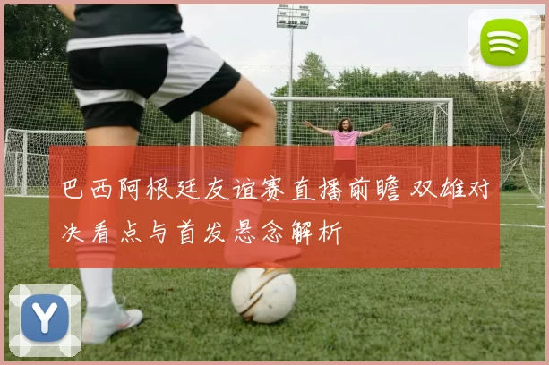 巴西阿根廷友谊赛直播前瞻 双雄对决看点与首发悬念解析