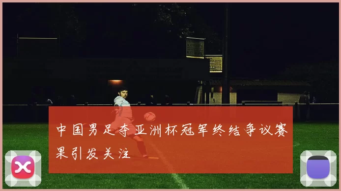 中国男足夺亚洲杯冠军终结争议赛果引发关注