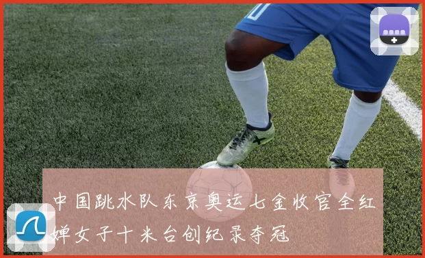 中国跳水队东京奥运七金收官全红婵女子十米台创纪录夺冠