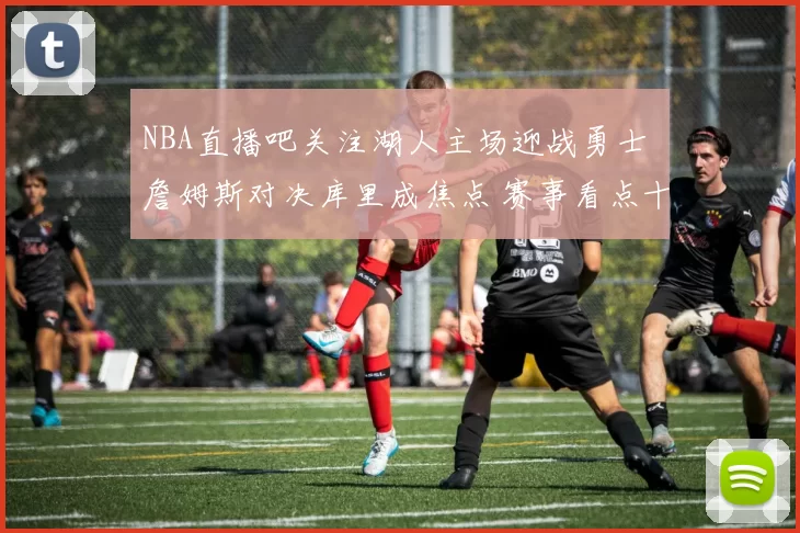 NBA直播吧关注湖人主场迎战勇士 詹姆斯对决库里成焦点 赛事看点十足