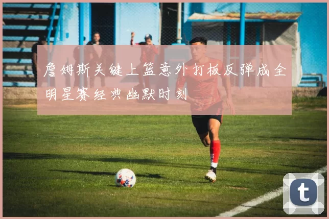 詹姆斯关键上篮意外打板反弹成全明星赛经典幽默时刻