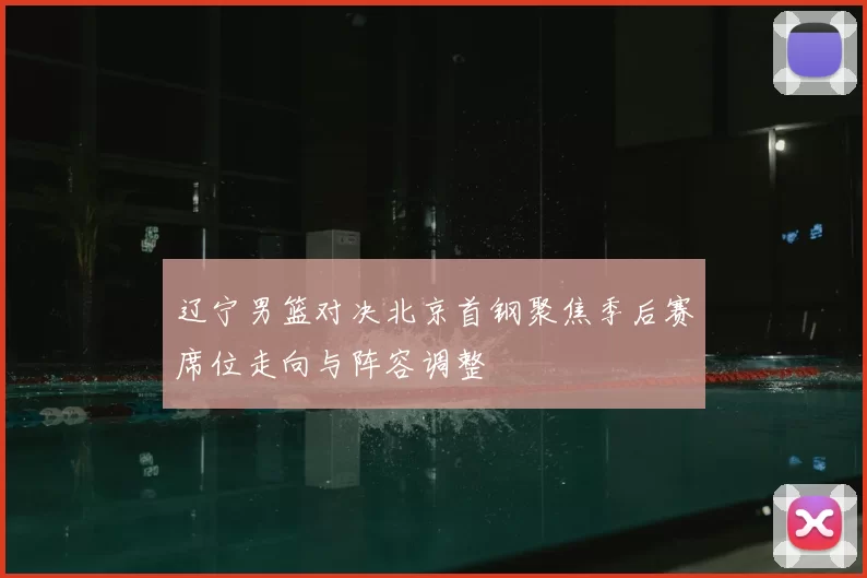 辽宁男篮对决北京首钢聚焦季后赛席位走向与阵容调整