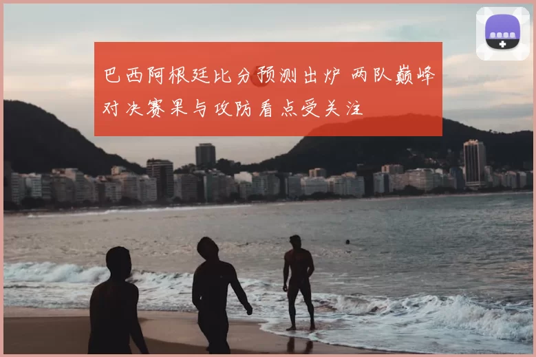 巴西阿根廷比分预测出炉 两队巅峰对决赛果与攻防看点受关注