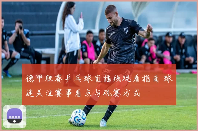 德甲联赛乒乓球直播线观看指南 球迷关注赛事看点与观赛方式