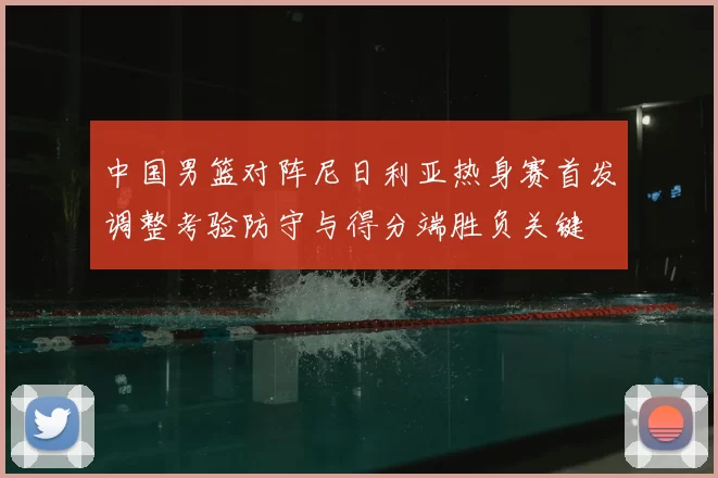 中国男篮对阵尼日利亚热身赛首发调整考验防守与得分端胜负关键