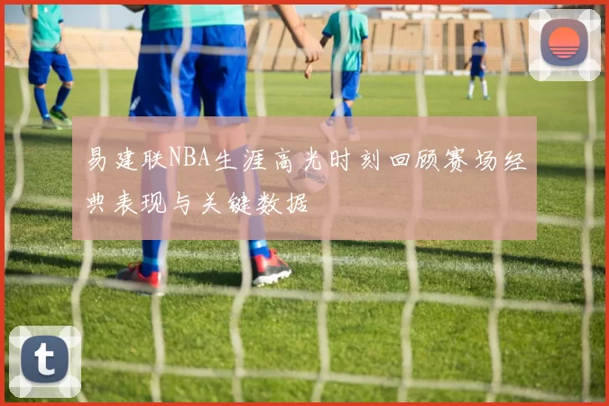 易建联NBA生涯高光时刻回顾赛场经典表现与关键数据