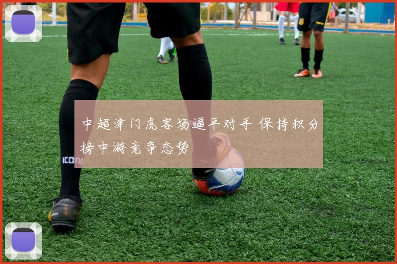 中超津门虎客场逼平对手 保持积分榜中游竞争态势