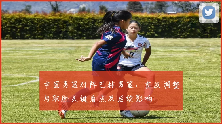中国男篮对阵巴林男篮，首发调整与取胜关键看点及后续影响