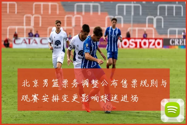 北京男篮票务调整公布售票规则与观赛安排变更影响球迷进场