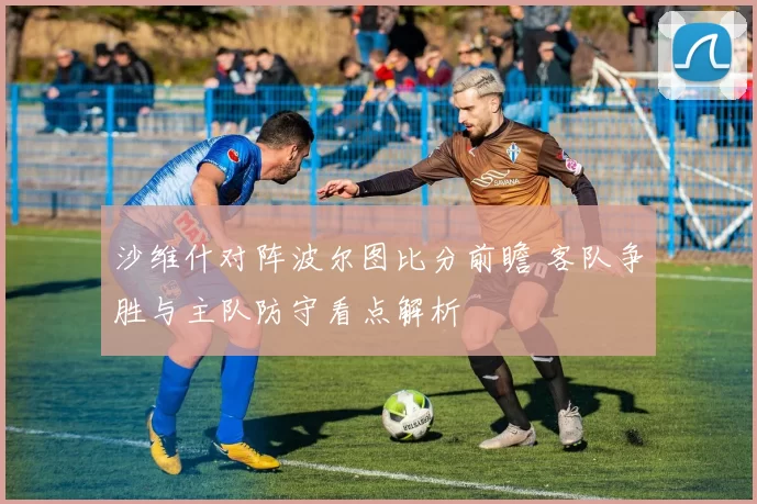 沙维什对阵波尔图比分前瞻 客队争胜与主队防守看点解析