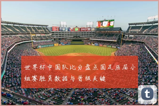 世界杯中国队比分盘点国足历届小组赛胜负数据与晋级关键