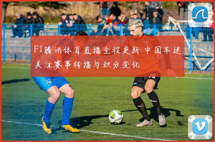 F1腾讯体育直播全程更新 中国车迷关注赛事转播与积分变化