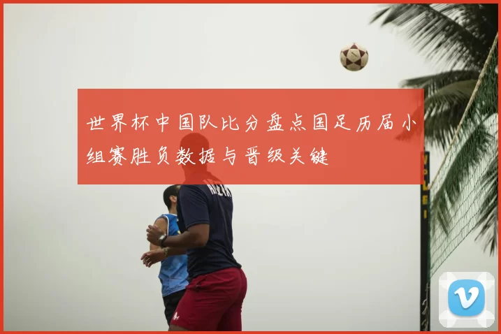 世界杯中国队比分盘点国足历届小组赛胜负数据与晋级关键