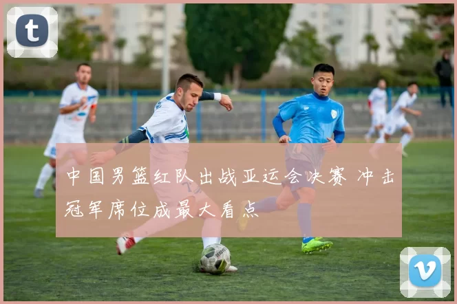 中国男篮红队出战亚运会决赛 冲击冠军席位成最大看点