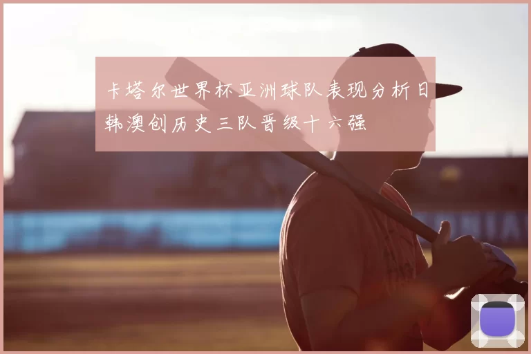 卡塔尔世界杯亚洲球队表现分析日韩澳创历史三队晋级十六强