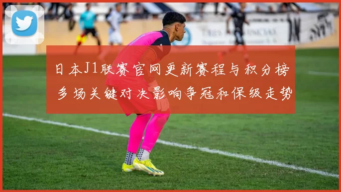 日本J1联赛官网更新赛程与积分榜 多场关键对决影响争冠和保级走势