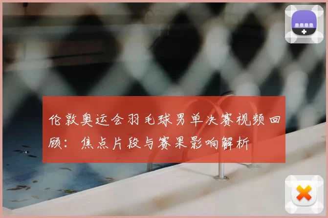 伦敦奥运会羽毛球男单决赛视频回顾:焦点片段与赛果影响解析