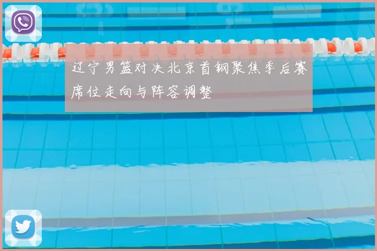 辽宁男篮对决北京首钢聚焦季后赛席位走向与阵容调整