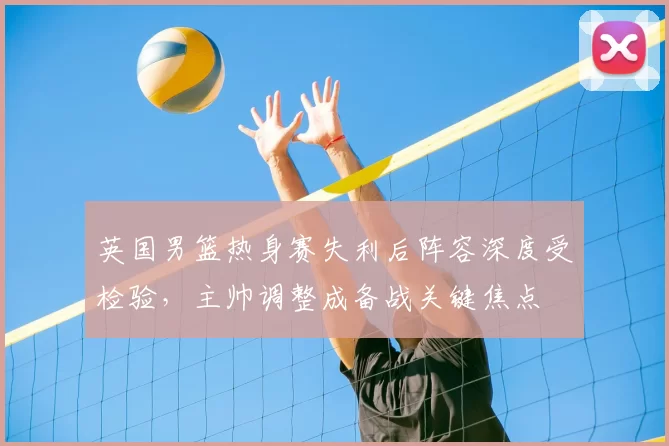英国男篮热身赛失利后阵容深度受检验，主帅调整成备战关键焦点