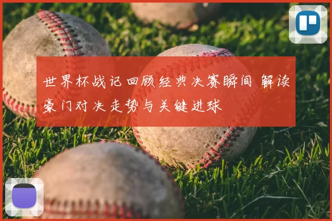 世界杯战记回顾经典决赛瞬间 解读豪门对决走势与关键进球