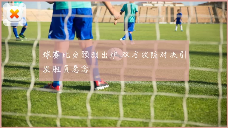 球赛比分预测出炉 双方攻防对决引发胜负悬念