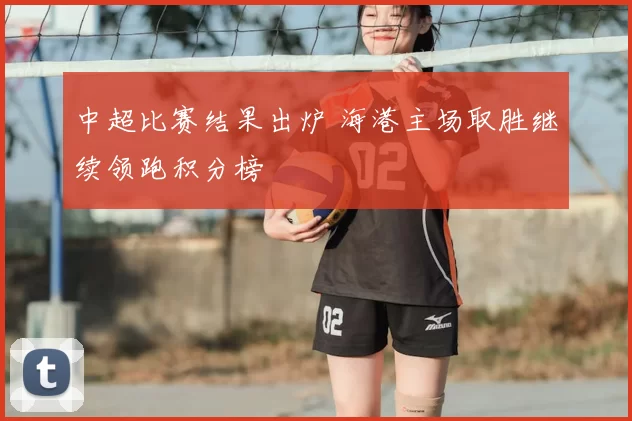 中超比赛结果出炉 海港主场取胜继续领跑积分榜