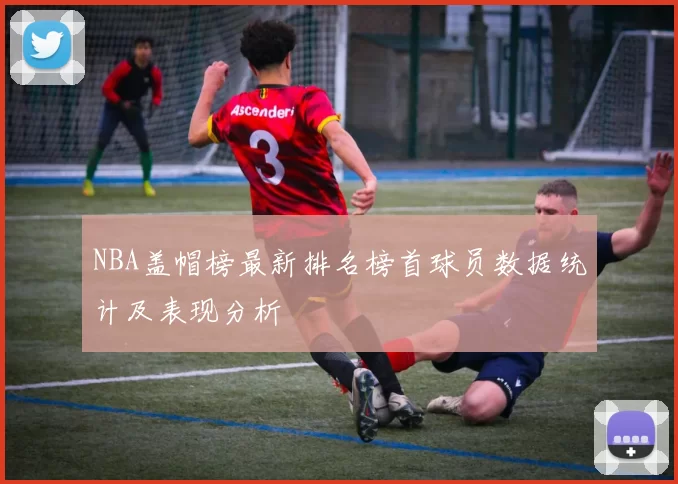 NBA盖帽榜最新排名榜首球员数据统计及表现分析