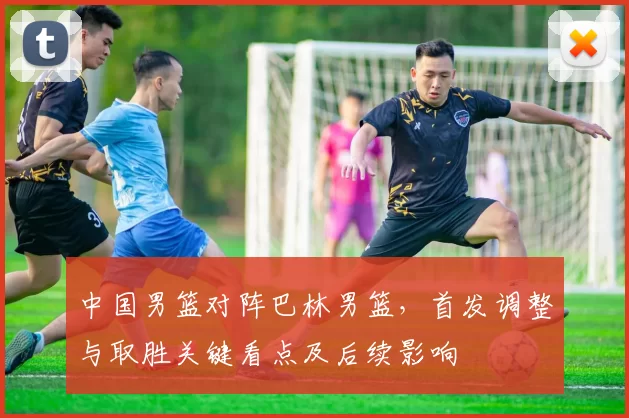中国男篮对阵巴林男篮，首发调整与取胜关键看点及后续影响