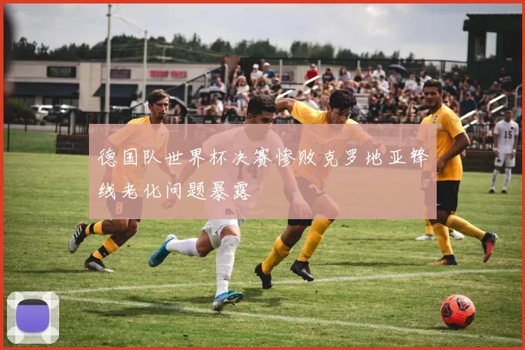 德国队世界杯决赛惨败克罗地亚锋线老化问题暴露