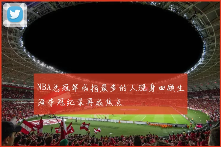 NBA总冠军戒指最多的人现身回顾生涯夺冠纪录再成焦点