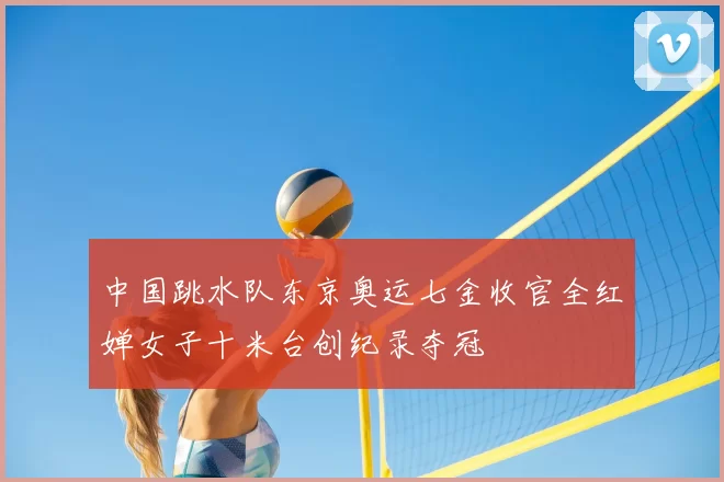 中国跳水队东京奥运七金收官全红婵女子十米台创纪录夺冠