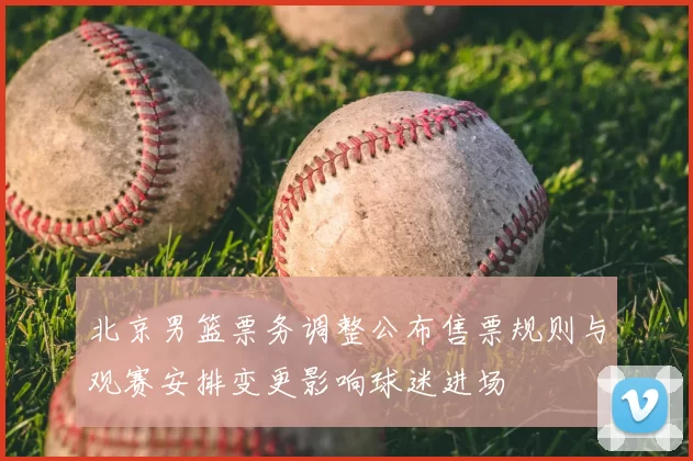北京男篮票务调整公布售票规则与观赛安排变更影响球迷进场