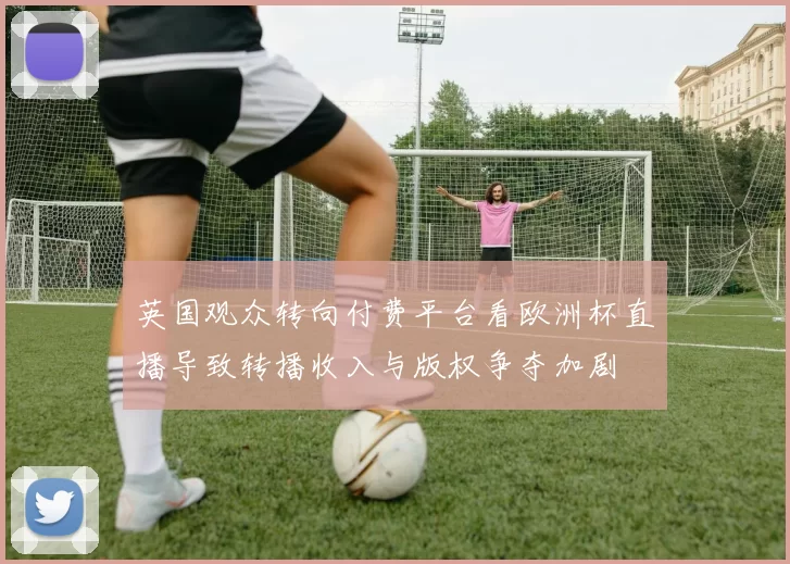 英国观众转向付费平台看欧洲杯直播导致转播收入与版权争夺加剧