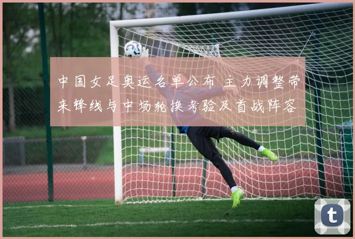 中国女足奥运名单公布 主力调整带来锋线与中场轮换考验及首战阵容抉择