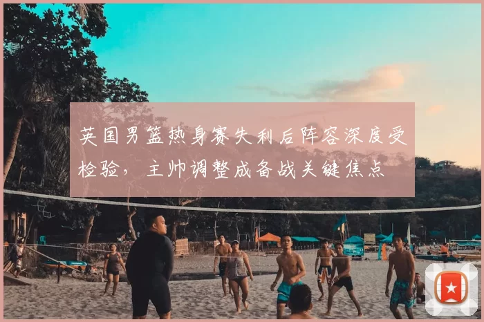 英国男篮热身赛失利后阵容深度受检验，主帅调整成备战关键焦点