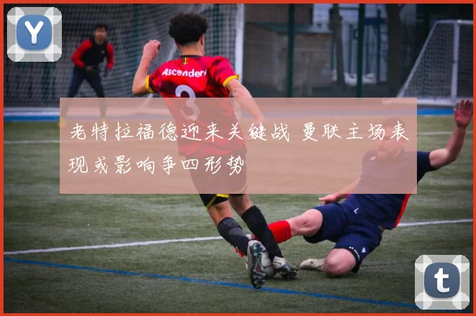 老特拉福德迎来关键战 曼联主场表现或影响争四形势
