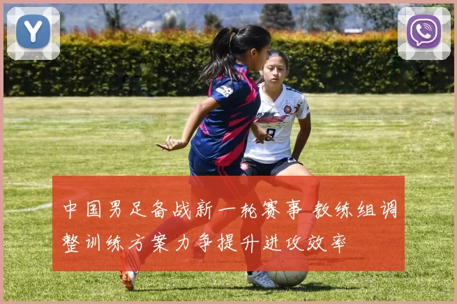 中国男足备战新一轮赛事 教练组调整训练方案力争提升进攻效率