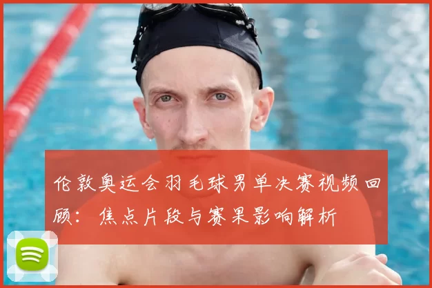 伦敦奥运会羽毛球男单决赛视频回顾:焦点片段与赛果影响解析