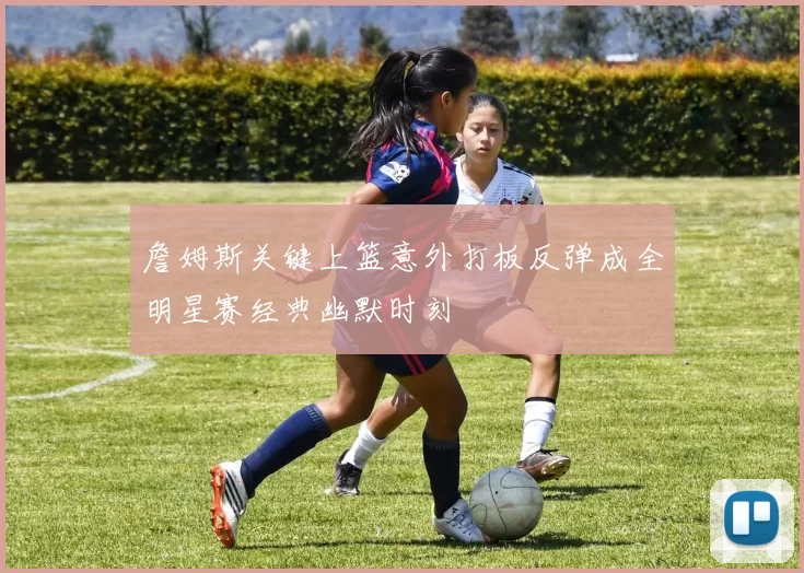 詹姆斯关键上篮意外打板反弹成全明星赛经典幽默时刻