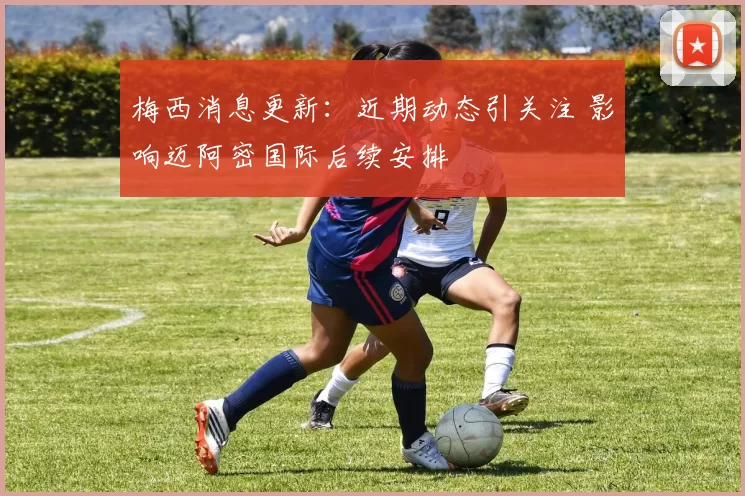 梅西消息更新：近期动态引关注 影响迈阿密国际后续安排