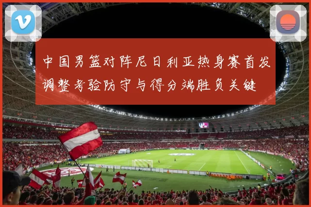 中国男篮对阵尼日利亚热身赛首发调整考验防守与得分端胜负关键