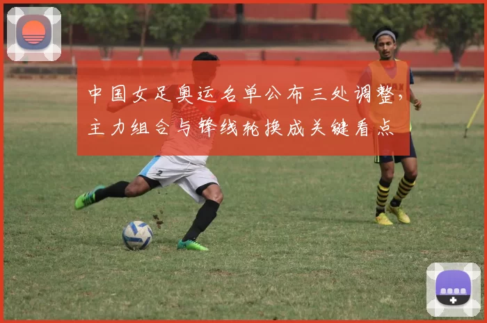 中国女足奥运名单公布三处调整，主力组合与锋线轮换成关键看点