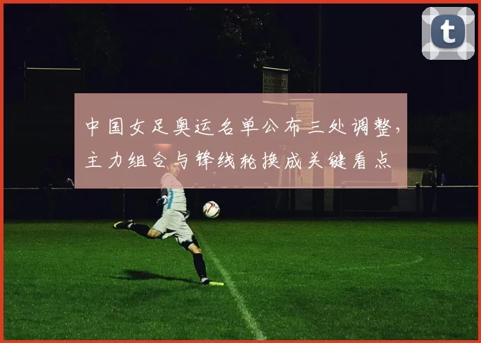 中国女足奥运名单公布三处调整，主力组合与锋线轮换成关键看点