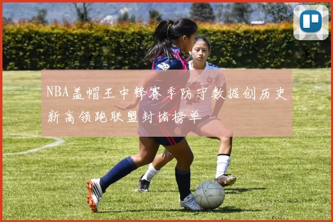 NBA盖帽王中锋赛季防守数据创历史新高领跑联盟封堵榜单