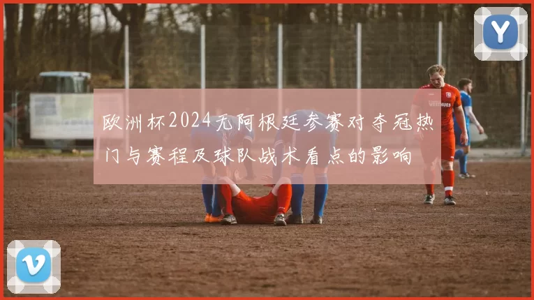 欧洲杯2024无阿根廷参赛对夺冠热门与赛程及球队战术看点的影响