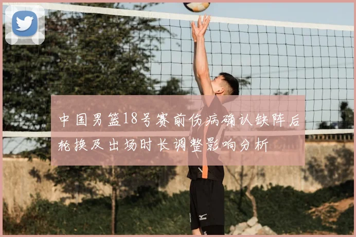 中国男篮18号赛前伤病确认缺阵后轮换及出场时长调整影响分析