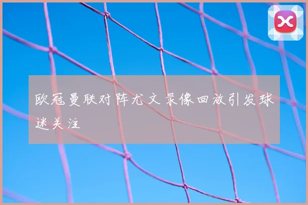 欧冠曼联对阵尤文录像回放引发球迷关注