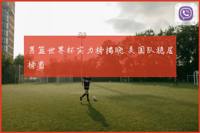 男篮世界杯实力榜揭晓 美国队稳居榜首